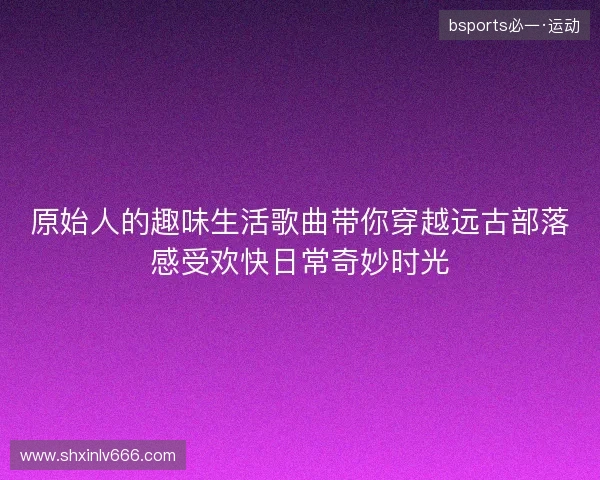 原始人的趣味生活歌曲带你穿越远古部落感受欢快日常奇妙时光